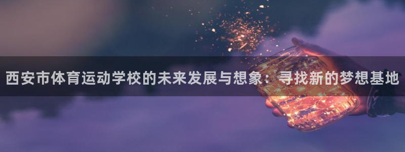 蚂蚁体育免费：西安市体育运动学校的未来发展与想象：寻找新的梦想基地
